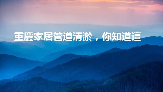 重慶家居管道清淤，你知道這些常見問題嗎？